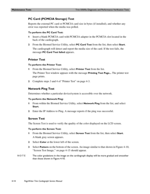 Page 88Maintenance TestsTrim II/III/Rx Diagnostic and Performance Verification Tests
4-14PageWriter Trim Cardiograph Service Manual
PC Card (PCMCIA Storage) Test
Reports the external PC card or PCMCIA card size in bytes (if installed), and whether any 
error was reported when the media was polled. 
To perform the PC Card Test:
1
Insert a blank PCMCIA card with PCMCIA adapter in the PCMCIA slot located in the 
back of the cardiograph. 
2From the Biomed Service Utility, select PC Card Test from the list, then...