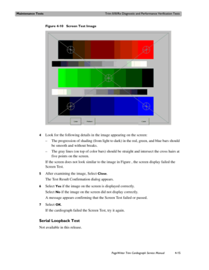 Page 89Maintenance TestsTrim II/III/Rx Diagnostic and Performance Verification Tests
PageWriter Trim Cardiograph Service Manual4-15
Figure 4-10 Screen Test Image
4
Look for the following details in the image appearing on the screen:
– The progression of shading (from light to dark) in the red, green, and blue bars should 
be smooth and without breaks.
– The gray lines (on top of color bars) should be straight and intersect the cross hairs at 
five points on the screen.
If the screen does not look similar to the...