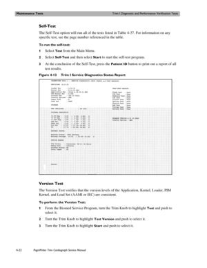 Page 96Maintenance TestsTrim I Diagnostic and Performance Verification Tests
4-22PageWriter Trim Cardiograph Service Manual
Self-Test
The Self-Test option will run all of the tests listed in Table 4-37. For information on any 
specific test, see the page number referenced in the table. 
To run the self-test:
1
Select Test from the Main Menu. 
2Select Self-Test and then select Start to start the self-test program.
3At the conclusion of the Self-Test, press the Patient ID button to print out a report of all 
test...