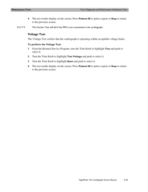 Page 97Maintenance TestsTrim I Diagnostic and Performance Verification Tests
PageWriter Trim Cardiograph Service Manual4-23
4The test results display on the screen. Press Patient ID to print a report or Stop to return 
to the previous screen.
NOTEThe Version Test will fail if the PIM is not connected to the cardiograph.
Voltage Test
The Voltage Test verifies that the cardiograph is operating within acceptable voltage limits.
To perform the Voltage Test:
1
From the Biomed Service Program, turn the Trim Knob to...