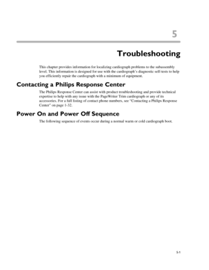 Page 995
5-1
Chapter 5 Troubleshooting
This chapter provides information for localizing cardiograph problems to the subassembly 
level. This information is designed for use with the cardiograph’s diagnostic self-tests to help 
you efficiently repair the cardiograph with a minimum of equipment.
Contacting a Philips Response Center 
The Philips Response Center can assist with product troubleshooting and provide technical 
expertise to help with any issue with the PageWriter Trim cardiograph or any of its...