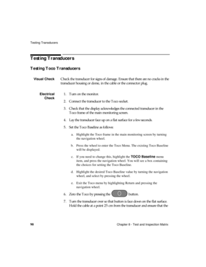 Page 102Testing Transducers
90Chapter 8 - Test and Inspection Matrix
Testing Transducers
Testing Toco Transducers 
Visual CheckCheck the transducer for signs of damage. Ensure that there are no cracks in the 
transducer housing or dome, in the cable or the connector plug.
Electrical
Check1. Turn on the monitor.
2. Connect the transducer to the Toco socket. 
3. Check that the display acknowledges the connected transducer in the 
Toco frame of the main monitoring screen.
4. Lay the transducer face up on a flat...