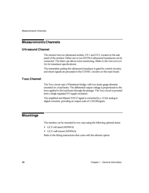 Page 22Measurements Channels
10Chapter 1 - General Information
Measurements Channels
Ultrasound Channel
The monitor has two ultrasound sockets, US 1 and US 2, located on the side 
panel of the monitor. Either one or two M1356A ultrasound transducers can be 
connected. The latter case allows twins monitoring. (Refer to the 
Instructions for 
Use
 for transducer specifications). 
The transmitter pulsing the ultrasound transducer is gated by control circuitry, 
and return signals are processed in the CODEC...