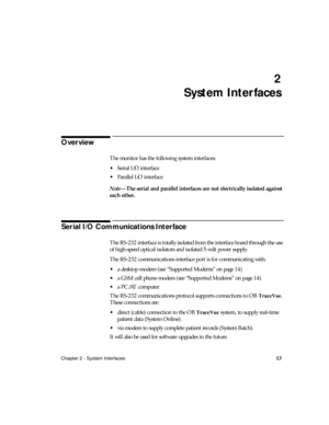 Page 25Chapter 2 - System Interfaces13
2
System Interfaces
Overview
The monitor has the following system interfaces:
Serial I/O interface 
Parallel I/O interface 
Note—The serial and parallel interfaces are not electrically isolated against 
each other.
Serial I/O Communications Interface
The RS-232 interface is totally isolated from the interface board through the use 
of high-speed optical isolators and isolated 5-volt power supply.
The RS-232 communications interface port is for communicating with:
a...