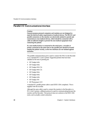 Page 30Parallel I/O Communications Interface
18Chapter 2 - System Interfaces
Parallel I/O Communications Interface
Caution
General-purpose personal computers and modems are not designed to 
meet the electrical safety requirements of medical devices. The RS-232 and 
parallel connectors on the monitor are electrically isolated to permit safe 
connections to non-medical devices, which should be connected with a 
cable of sufficient length to prevent the non-medical equipment from 
contacting the patient.
If a...