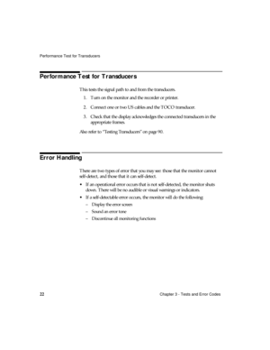 Page 34Performance Test for Transducers
22Chapter 3 - Tests and Error Codes
Performance Test for Transducers  
This tests the signal path to and from the transducers.
1. Turn on the monitor and the recorder or printer.
2. Connect one or two US cables and the TOCO transducer.
3. Check that the display acknowledges the connected transducers in the 
appropriate frames.
Also refer to “Testing Transducers” on page 90.
Error Handling
There are two types of error that you may see: those that the monitor cannot...