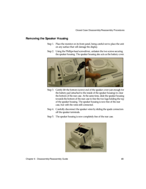 Page 53Closed Case Disassembly/Reassembly Procedures
Chapter 6 - Disassembly/Reassembly Guide
41
Removing the Speaker Housing 
Step 1. Place the monitor on its front panel, being careful not to place the unit 
on any surface that will damage the display.
Step 2. Using the Phillips-head screwdriver, unfasten the two screws securing 
the speaker housing. The speaker housing also acts as the battery cover.
Step 3. Gently lift the bottom (screw) end of the speaker cover just enough for 
the battery pad (attached to...
