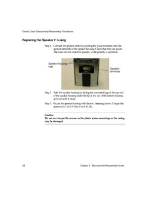 Page 54Closed Case Disassembly/Reassembly Procedures
42Chapter 6 - Disassembly/Reassembly Guide
Replacing the Speaker Housing 
Step 1. Connect the speaker cables by pushing the spade terminals onto the 
speaker terminals in the speaker housing. Check that they are secure. 
The wires are not coded for polarity, as the polarity is uncritical.
Step 2. Refit the speaker housing by sliding the two metal lugs at the top end 
of the speaker housing under the lip at the top of the battery housing 
aperture until it...