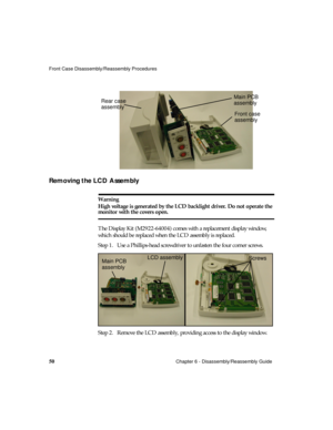 Page 62Front Case Disassembly/Reassembly Procedures
50Chapter 6 - Disassembly/Reassembly Guide
Removing the LCD Assembly  
Warning
High voltage is generated by the LCD backlight driver. Do not operate the 
monitor with the covers open.
The Display Kit (M2922-64004) comes with a replacement display window, 
which should be replaced when the LCD assembly is replaced.
Step 1. Use a Phillips-head screwdriver to unfasten the four corner screws.
Step 2. Remove the LCD assembly, providing access to the display...