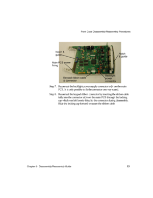 Page 65Front Case Disassembly/Reassembly Procedures
Chapter 6 - Disassembly/Reassembly Guide
53
Step 7. Reconnect the backlight power supply connector to J4 on the main 
PCB. It is only possible to fit the connector one way round.
Step 8. Reconnect the keypad ribbon connector by inserting the ribbon cable 
fully into the connector at J6 on the main PCB through the locking 
cap which was left loosely fitted to the connector during disassembly. 
Slide the locking cap forward to secure the ribbon cable.
Notch
&...