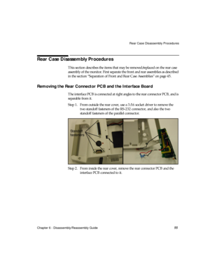 Page 67Rear Case Disassembly Procedures
Chapter 6 - Disassembly/Reassembly Guide
55
Rear Case Disassembly Procedures
This section describes the items that may be removed/replaced on the rear case 
assembly of the monitor. First separate the front and rear assemblies as described 
in the section “Separation of Front and Rear Case Assemblies” on page 45.
Removing the Rear Connector PCB and the Interface Board    
The interface PCB is connected at right angles to the rear connector PCB, and is 
separable from it....