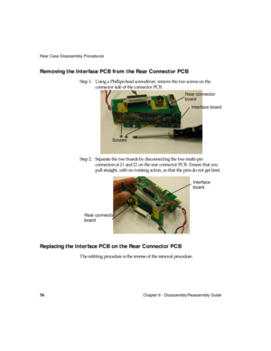 Page 68Rear Case Disassembly Procedures
56Chapter 6 - Disassembly/Reassembly Guide
Removing the Interface PCB from the Rear Connector PCB  
Step 1. Using a Phillips-head screwdriver, remove the two screws on the 
connector side of the connector PCB.
Step 2. Separate the two boards by disconnecting the two multi-pin 
connectors at J1 and J2 on the rear connector PCB. Ensure that you 
pull straight, with no twisting action, so that the pins do not get bent.
Replacing the Interface PCB on the Rear Connector PCB...