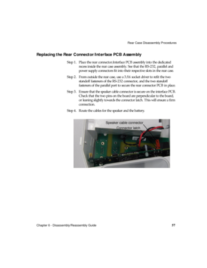 Page 69Rear Case Disassembly Procedures
Chapter 6 - Disassembly/Reassembly Guide
57
Replacing the Rear Connector/Interface PCB Assembly
Step 1. Place the rear connector/interface PCB assembly into the dedicated 
recess inside the rear case assembly. See that the RS-232, parallel and 
power supply connectors fit into their respective slots in the rear case.
Step 2. From outside the rear case, use a 3/16 socket driver to refit the two 
standoff fasteners of the RS-232 connector, and the two standoff 
fasteners of...