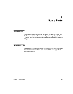 Page 75Chapter 7 - Spare Parts63
7
Spare Parts
Introduction
Spare parts, along with part numbers, are listed in the tables that follow. “Item 
No.” corresponds to the callout number in Figure 7 through Figure 11. The 
“Pa ge Ref.” indicates the page number of the relevant disassembly procedures in 
Chapter 6.
Small Parts Kit
Most small parts and hardware (screws, and so forth) can be found in the Small 
Parts Kit, Part Number M2922-64003. The Small Parts Kit is supplied with 
every major spare part. 