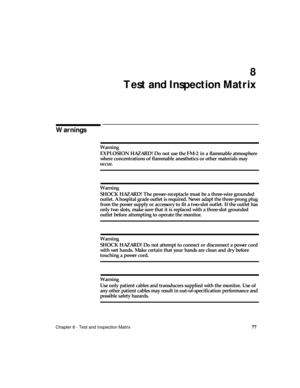 Page 89Chapter 8 - Test and Inspection Matrix77
8
Test and Inspection Matrix
Warnings
Warning
EXPLOSION HAZARD! Do not use the FM-2 in a flammable atmosphere 
where concentrations of flammable anesthetics or other materials may 
occur.
Warning
SHOCK HAZARD! The power-receptacle must be a three-wire grounded 
outlet. A hospital grade outlet is required. Never adapt the three-prong plug 
from the power supply or accessory to fit a two-slot outlet. If the outlet has 
only two slots, make sure that it is replaced...