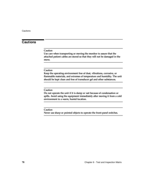 Page 90Cautions
78Chapter 8 - Test and Inspection Matrix
Cautions
Caution
Use care when transporting or moving the monitor to assure that the 
attached patient cables are stored so that they will not be damaged in the 
move.
Caution
Keep the operating environment free of dust, vibrations, corrosive, or 
flammable materials, and extremes of temperature and humidity. The unit 
should be kept clean and free of transducer gel and other substances.
Caution
Do not operate the unit if it is damp or wet because of...