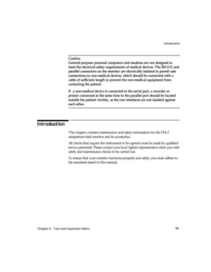 Page 91Introduction
Chapter 8 - Test and Inspection Matrix
79
Caution
General-purpose personal computers and modems are not designed to 
meet the electrical safety requirements of medical devices. The RS-232 and 
parallel connectors on the monitor are electrically isolated to permit safe 
connections to non-medical devices, which should be connected with a 
cable of sufficient length to prevent the non-medical equipment from 
contacting the patient.
If  a non-medical device is connected to the serial port, a...