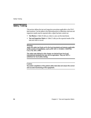 Page 96Safety Testing
84Chapter 8 - Test and Inspection Matrix
Safety Testing
This section defines the test and inspection procedures applicable to the FM-2 
fetal monitors. Use the tables in the following section to determine what test and 
inspection results must be reported after a repair has been carried out. 
Test Blocks in Table 20 tells you when to carry out the tests blocks
Test and Inspection Matrix in Table 21 tells you the expected results of the 
tests and what to record.
Warning
Apply the safety...