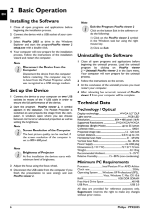 Page 66Philips · PPX2055
EN2 Basic Operation
Installing the Software
1Close all open programs and applications before
beginning the installation process.
2Connect the device with a USB socket of your com-
puter.
3Select PicoPix 2055 as drive in the Windows
Explorer and start the programPicoPix viewer 2
setup.exe with a double-click.
4Your computer will now prepare for the installation
process. Follow the instructions of the installation
wizard and restart the computer.
Set up the Device
1Connect the device to...