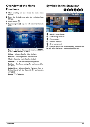 Page 11  Overview 11
Overview of the Menu 
Functions
1After switching on the device the main menu 
appears.
2 Select t he desired menu using the navigation keys 
\300/\301 .
3 Conf
irm with \340 .
4 By pressing the  
 u key you will return to the main 
menu.
Source  – Switch to the external video input  HDMI,
\005\006 , \f\002\t\022  or VGA 
Videos  – Se
lecting files for video playback
Pi
 ctures  – Select
 ing files for the slideshow
Music  – Selecting music files for playback
An
 droid  – Call 
 the android...