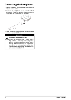 Page 1818Philips · PPX3610
Connecting the headphones
1Before connecting the headphones, turn down the 
volume on the device.
2 Co
nnect the headphones to the projector's head -
pho
 ne slot. The device speake rs de activate automat-
ically when the headphones are connected.
VGA
Y-Pb-Pr HDMI
3 After connecting the headphones, increase the vol -
ume to a comfortable level.
Danger of Hearing Damage
Do not use the device over a longer time at 
high volume – especially when using head -
phones. This could lead...