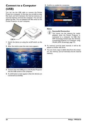 Page 2020Philips · PPX3610
Connect to a Computer 
(USB)
You can use the USB cable to connect the Pocket 
Project to a computer. In this way, you are able to copy 
files back and forth between the internal memory, an 
inserted memory card and the computer. You can also 
delete the files. You can playback the files saved on the 
Pocket Projector on your computer.
VGA
Y-Pb-Pr HDMI
1 Switch the device on using  the on/off switch on the 
side.
2 After the initial screen the main menu appears.
3 Connect the mini-USB...