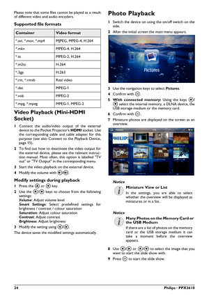 Page 2424Philips · PPX3610
Please note that some files cannot be played as a result 
of different video and audio encoders.
Supported file formats 
ContainerVideo format
*.avi, *.mov, *.mp4 MJPEG, MPEG-4, H.264
*.mkv MPEG-4, H.264
*.ts MPEG-2, H.264
*.m2ts H.264
*.3gp H.263
*.rm, *.rmvb Real video
*.dat MPEG-1
*.vob MPEG-2
*.mpg, *.mpeg MPEG-1, MPEG-2
Video Playback (Mini-HDMI 
Socket)
1Connect the audio/video output of the external 
device to the Pocket Projector's \007\b\t  socket. Use 
the corresponding...