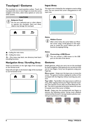 Page 88Philips · PPX3610
Touchpad / Gestures
The touchpad is a touch-sensitive surface. Touch the 
touchpad with one or more fingers to move the cursor, 
navigate in the menu, select menu options or carry out 
other actions.
Ballpoint Pens!
Do not use a ball-point pen or other objects 
to operate the touchpad. Hard and sharp 
objects may damage the touchpad.
\020  – Calling the main menu
} – Ca lling the menu
|  – One menu st ep back, one directory 
 level back / 
cancelling functions
Navigation Area /...