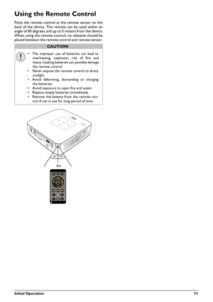 Page 11
Initial Operation11
Using the Remote Control
Point the remote control at the remote sensor on the
back of the device. The remote can be used within an
angle of 60 degrees and up to 5 meters from the device.
When using the remote control, no obstacle should be
placed between the remote control and remote sensor.

CAUTION!

r
The improper use of batteries can lead to
overheating, explosion, risk of fre and
injury. Leaking batteries can possibly damage
the remote control.
r Never expose the remote control...