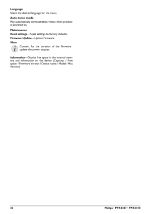 Page 22
22Philips · PPX3407 · PPX3410
Language
Select the desired language for the menu.
Maintenance
Reset settings—Reset settings to factory defaults.
Firmware Update —Update Firmware
Information —Display free space in the internal mem-
ory and information on the device (Capacity: / Free
space: / Firmware Version / Device name: / Model / Mcu
Version)

Note

Connect for the duration of the frmware
update the power adapter.

Auto demo mode
Play automatically demonstration videos when produc t
is powered on. 
