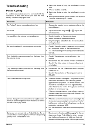 Page 25Service25
Troubleshooting 
Power Cycling
If a problem occurs that cannot be corrected with the 
instructions in this user manual (see also the help 
below), follow the steps given here.
1
Switch the device off using the on/off switch on the side.
2 Wait at least ten seconds.
3 Switch the device on using the on/off switch on the side.
4 If the problem repeats, please contact our technical
customer service or your retailer.
ProblemsSolutions
The Pocket Projector cannot be switched on rConnect the supplied...