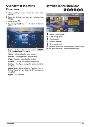 Page 11  Overview 11
Overview of the Menu 
Functions
1After switching on the device the main menu 
appears.
2Select the desired menu using the navigation keys 
À/Á.
3Confirm with à.
4By pressing the u key you will return to the main 
menu.
Source – Switch to the external video input HDMI,
, 	
	 or VGA 
Videos – Selecting files for video playback
Pictures – Selecting files for the slideshow
Music – Selecting music files for playback
Android – Call the android operating system
Settings – Configure...