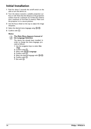 Page 1414Philips · PPX3614
Initial Installation
1Push for about 3 seconds the on/off switch on the 
side to turn the device on.
2Turn the device towards a suitabl
e projection sur-
face or wall. Note that the distance to the projection 
surface must be a 
minimum of 1.6 feet (0.5 meters) 
and a maximum of 16.4 feet (5 meter)s. Make sure 
the projector is in a secure position.
3Use the focus wheel on the top to adjust the image 
sharpness.
4Select the desired menu language using /
.
5Confirm with à.
The Main...