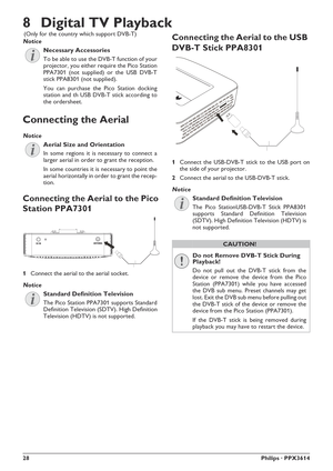 Page 2828Philips · PPX3614
8 Digital TV Playback
Necessary Accessories
To be able to use the DVB-T function of your 
projector, you either require the Pico Station 
PPA7301 (not supplied) or the USB DVB-T 
stick PPA8301 (not supplied).
You can purchase the Pico Station docking 
station and th USB DVB-T stick according to 
the ordersheet.
Connecting the Aerial
Aerial Size and Orientation
In some regions it is necessary to connect a 
larger aerial in order to grant the reception.
In some countries it is necessary...