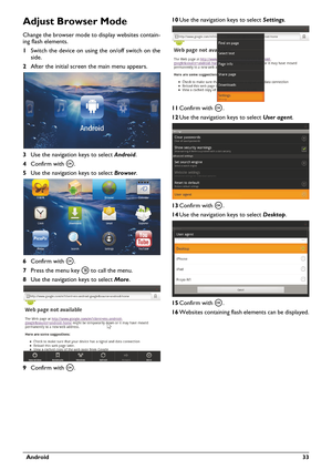 Page 33  Android 33
Adjust Browser Mode
Change the browser mode to display websites contain-
ing flash elements.
1Switch the device on using the 
on/off switch on the 
side.
2After the initial screen the main menu appears.
3Use the navigation keys to select Android.
4Confirm with à.
5Use the navigation keys to select Browser.
6Confirm with à.
7Press the menu key  to call the menu.
8Use the navigation keys to select More.
9Confirm with à.10Use the navigation keys to select Settings.
11Confirm with à.
12Use the...