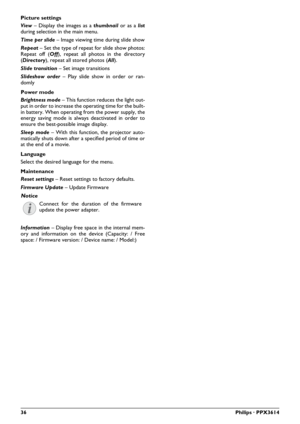 Page 3636Philips · PPX3614
Picture settings
View – Display the images as a thumbnail or as a list
during selection in the main menu.
Time per slide – Image viewing time during slide show
Repeat – Set the type of repeat for slide show photos: 
Repeat off (Off), repeat all photos in the directory 
(Directory), repeat all stored photos (All).
Slide transition – Set image transitions
Slideshow order – Play slide show in order or ran-
domly
Power mode
Brightness mode – This function reduces the light out-
put in...