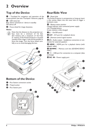 Page 66Philips · PPX3614
2 Overview
Top of the Device
1 – Touchpad for navigation and operation of the 
mouse pointer (see also Touchpad / Gestures, page 8)
2 – LED status bar 
Blue: device switched on / device in standby 
Off: device off
3 – Focus wheel for image sharpness. 
Note that the distance to the projection sur-
face must be a minimum of 1.6 feet 
(0.5 meters) and a maximum of 16.4 feet 
(5  meters). If the Pocket Projector is located 
outside of this range, it will not be possible to 
focus the...