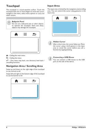 Page 88Philips · PPX3614
Touchpad
The touchpad is a touch-sensitive surface. Touch the 
touchpad with one or more fingers to move the cursor, 
navigate in the menu, select menu options or carry out 
other actions.
Ballpoint Pens!
Do not use a ball-point pen or other objects 
to operate the touchpad. Hard and sharp 
objects may damage the touchpad.
 – Calling the main menu
} – Calling the menu
| – One menu step back, one directory level back / 
cancelling functions
Navigation Area / Scrolling Area
Swipe up and...