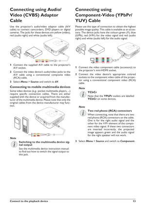 Page 13Connect to the playback device13
Connecting using Audio/
Video (CVBS) Adaptor
Cable
Use the projector's audio/video adaptor cable (A/V
cable) to connect camcorders, DVD players or digital
cameras. The jacks for these devices are yellow (video),
red (audio right) and white (audio left).
1Connect the supplied A/V cable to the projector's
A/V socket.
2Connect the video device's audio/video jacks to the
A/V cable using a conventional composite video
(RCA) cable.
3SelectMenu>Source and switch...