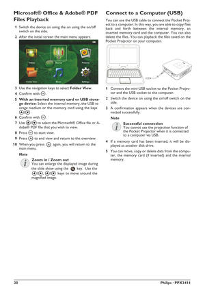 Page 2020Philips · PPX3414
Connect to a Computer (USB)
1Connect the mini-USB socket to the Pocket Projec-
tor and the USB socket to the computer.
2Switch the device on using the on/off switch on the
side.
3A confirmation appears when the devices are con-
nected successfully.
4If a memory card has been inserted, it will be dis-
played as another disk drive.
5You can move, copy or delete data from the compu-
ter, the memory card (if inserted) and the internal
memory.
Note
Successful connection
Microsoft® Office &...