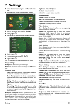 Page 21Settings21
7Settings
1Switch the device on using the on/off switch on the
side.
2After the initial screenthe main menu appears.
3Use the navigation keys to selectSettings.
4Confirm withà.
5Use
to select from the following settings.
6Confirm withà.
7Modify the settings usingà,
,
8Confirm withà.
The key takes you one step back in the menu.
Image settings
Wall paper—Select background images
Fit Screen—Convert videos and images to 16:9 resolu-
tion
Projection mode
Front—Normal projection; the device is...