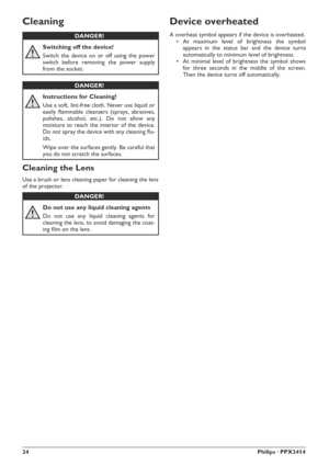 Page 2424Philips · PPX3414
Cleaning
Cleaning the Lens
Use a brush or lens cleaning paper for cleaning the lens
of the projector.
Device overheated
A overheat symbol appears if the device is overheated.
rAt maximum level of brightness the symbol
appears in the status bar and the device turns
automatically to minimumlevel of brightness.
rAt minimal level of brightness the symbol shows
for three seconds in the middle of the screen.
Then the device turns off automatically.DANGER!
Switching off the device!
Switch...