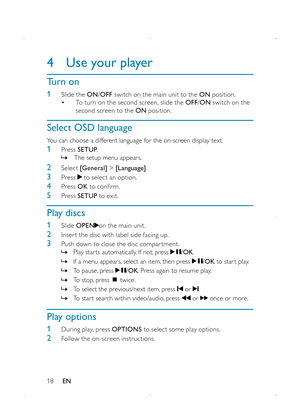 Page 2018
4 Use your player
Turn on
1  Slide the ON/OFF switch on the main unit to the ON position. • To turn on the second screen, slide the OFF/ON switch on the second screen to the ON position. 
Select OSD language
You can choose a different language for the on-screen display text.
1 Press SETUP. » The setup menu appears.
2 Select [General] > [Language].
3 Press  to select an option.
4 Press OK to confirm.
5 Press SETUP to exit.
Play discs
1 Slide OPENon the main unit.
2 Inser t the disc with label side...