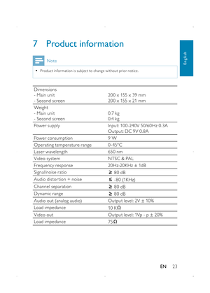 Page 2523
7 Product information
Note
 •Produc t infor mation is subjec t to change without prior notice.
Dimensions- Main unit- Second screen20 0 x 155 x 39 mm20 0 x 155 x 21 mm
Weight- Main unit- Second screen0.7 kg0.4 kg
Power supplyInput: 10 0 -240V 50/60Hz 0.3AOutput: DC 9V 0.8A
Power consumption9 W
Operating temperature range0 - 45°C
Laser wavelength650 nm
Video systemNTSC & PAL
Frequency response20Hz-20KHz ± 1dB
Signal/noise ratio 80 dB
Audio distor tion + noise - 8 0 (1K Hz)
Channel separation 80 dB...