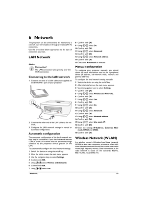 Page 19  Network 19
6Network
The projector can be connected to the network by a 
network hard-wired cable or through a wireless (Wi-Fi) 
connection.
Use the procedure below appropriate to the type of 
connection you want.
LAN Network
Connecting to the LAN network
1Connect one end of a LAN cable (not supplied) to 
the ETHERNET port of your projector.
2Connect the other end of the LAN cable to the net-work.
3Configure the LAN network settings in manual or 
automatic configuration. 
Automatic configuration
The...