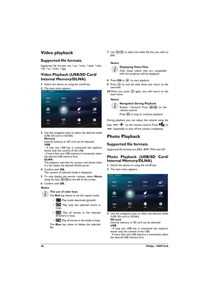 Page 2626Philips · HDP15x0
Video playback
Supported file formats
Supported file formats are *.avi, *.mov, *.mp4, *.mkv, 
*.flv, *.ts, *.m2ts, *.3gp.
Video Playback (USB/SD Card/
Internal Memory/DLNA)
1Switch the device on using the on/off key.
2The main menu appears.
3Use the navigation keys to select the desired media 
(USB, SD-card or DLNA): Memory Internal memory or SD card can be selected. USB - If only one USB key is connected the explorer 
shows only the content of the USB. - If more than one USB memory...