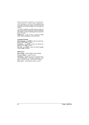 Page 3232Philips · HDP15x0
When the parameter is switched on, it works like this:
- If the projector is on, while no video is displayed (e.g. 
menu open without user action), it should go into off 
mode after the shortest possible time, by example 30 
minutes.
- If a video is displayed, the APD should take place 3h 
after last user action, meaning that a pop-up will appear 
after 2h58 for 2 minutes, indicating that the product will 
go into off mode.
HDMI name – select this item to change the HDMI 
names. Name...