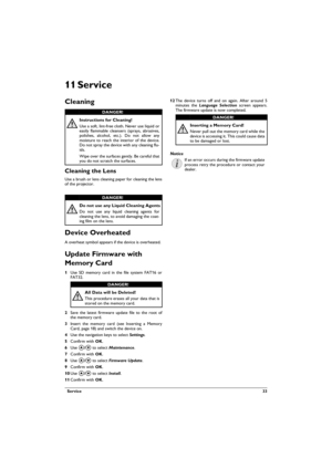 Page 33  Service 33
11 Service
Cleaning
Cleaning the Lens
Use a brush or lens cleaning paper for cleaning the lens 
of the projector.
Device Overheated
A overheat symbol appears if the device is overheated. 
Update Firmware with 
Memory Card
1Use SD memory card in the file system FAT16 or 
FAT32.
2Save the latest firmware update file to the root of 
the memory card.
3Insert the memory card (see Inserting a Memory Card, page 18) and switch the device on.
4Use the navigation keys to select Settings. 
5Confirm...