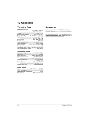 Page 3636Philips · HDP15x0
12 Appendix
Technical Data
Dimensions (L×H×W) 
.............................................. 11.3 x 5.83 x 13.35 inch 
................................................... 287 × 148 × 339 mm
Weight ........................................................... 5,3 kg / 11.7 lb
Recommended Ambient ....................5–35 ºC / 41–95 °F
Relative Humidity ................15 – 85 % (non-condensing)
File  format ................................  *.avi, *.mov, *.mp4,*.mkv,...