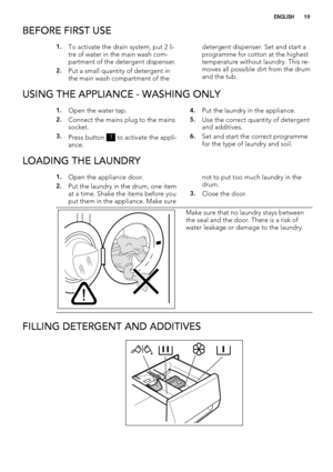 Page 19BEFORE FIRST USE
1.To activate the drain system, put 2 li-
tre of water in the main wash com-
partment of the detergent dispenser.
2.Put a small quantity of detergent in
the main wash compartment of thedetergent dispenser. Set and start a
programme for cotton at the highest
temperature without laundry. This re-
moves all possible dirt from the drum
and the tub.
USING THE APPLIANCE - WASHING ONLY
1.Open the water tap.
2.Connect the mains plug to the mains
socket.
3.Press button 1 to activate the appli-...